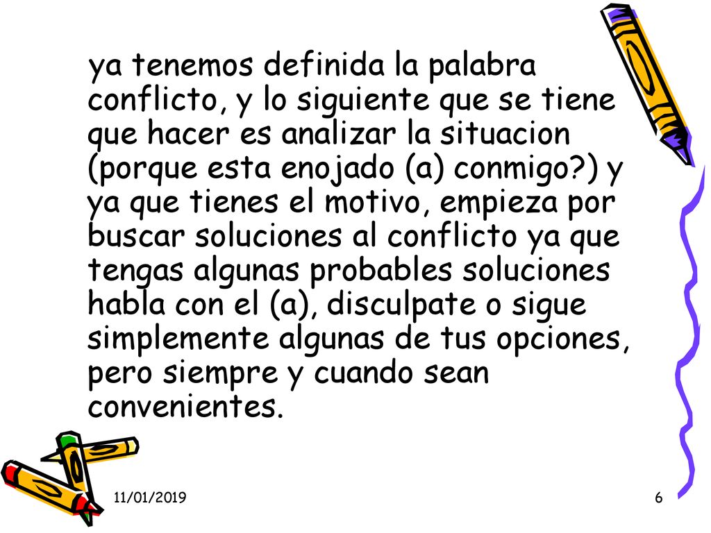 ya tenemos definida la palabra conflicto, y lo siguiente que se tiene que hacer es analizar la situacion (porque esta enojado (a) conmigo ) y ya que tienes el motivo, empieza por buscar soluciones al conflicto ya que tengas algunas probables soluciones habla con el (a), disculpate o sigue simplemente algunas de tus opciones, pero siempre y cuando sean convenientes.
