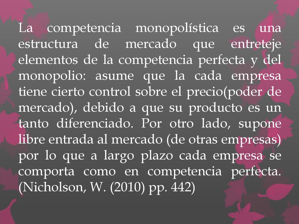 La competencia monopolística es una estructura de mercado que entreteje elementos de la competencia perfecta y del monopolio: asume que la cada empresa tiene cierto control sobre el precio(poder de mercado), debido a que su producto es un tanto diferenciado.