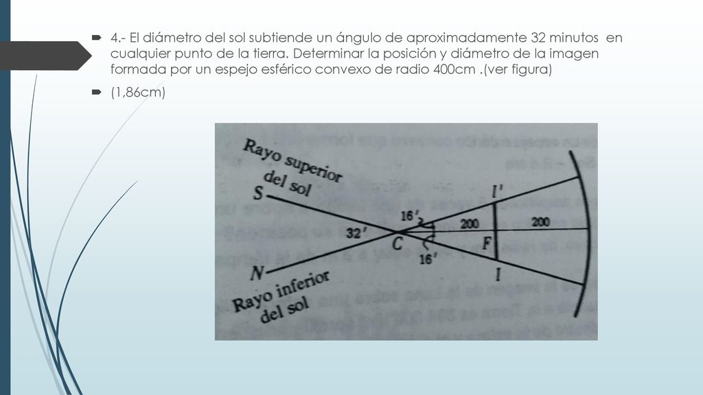4.- El diámetro del sol subtiende un ángulo de aproximadamente 32 minutos en cualquier punto de la tierra. Determinar la posición y diámetro de la imagen formada por un espejo esférico convexo de radio 400cm .(ver figura)