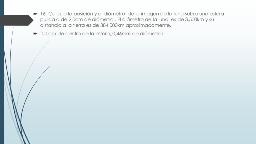 16.-Calcule la posición y el diámetro de la imagen de la luna sobre una esfera pulida d de 2,0cm de diámetro . El diámetro de la luna es de 3,500km y su distancia a la tierra es de 384,000km aproximadamente.