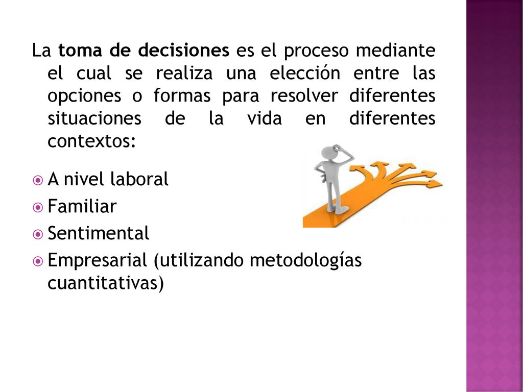 La toma de decisiones es el proceso mediante el cual se realiza una elección entre las opciones o formas para resolver diferentes situaciones de la vida en diferentes contextos: