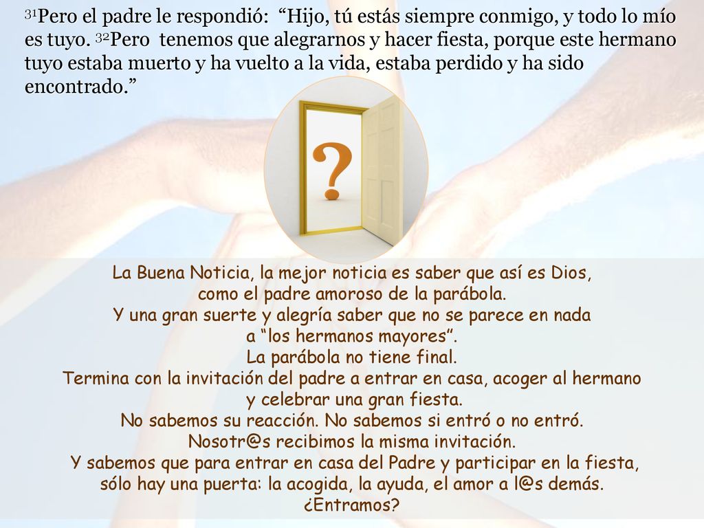31Pero el padre le respondió: Hijo, tú estás siempre conmigo, y todo lo mío es tuyo. 32Pero tenemos que alegrarnos y hacer fiesta, porque este hermano tuyo estaba muerto y ha vuelto a la vida, estaba perdido y ha sido encontrado.