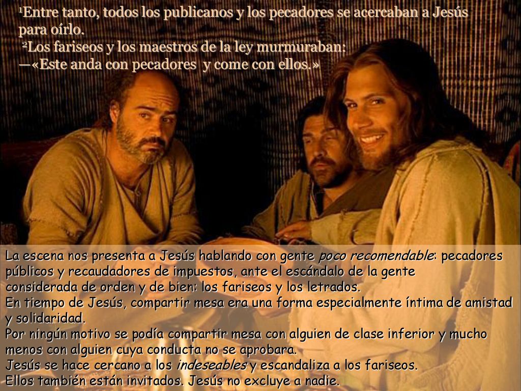 1Entre tanto, todos los publicanos y los pecadores se acercaban a Jesús para oírlo. 2Los fariseos y los maestros de la ley murmuraban: —«Este anda con pecadores y come con ellos.»