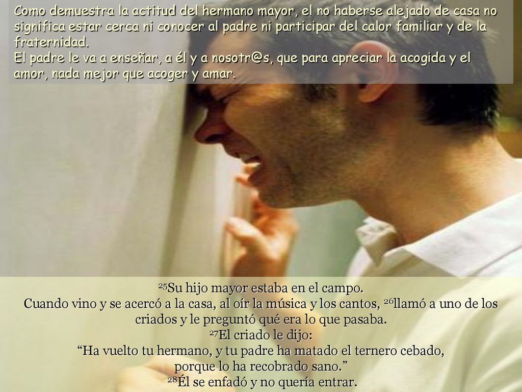 Como demuestra la actitud del hermano mayor, el no haberse alejado de casa no significa estar cerca ni conocer al padre ni participar del calor familiar y de la fraternidad. El padre le va a enseñar, a él y a que para apreciar la acogida y el amor, nada mejor que acoger y amar.