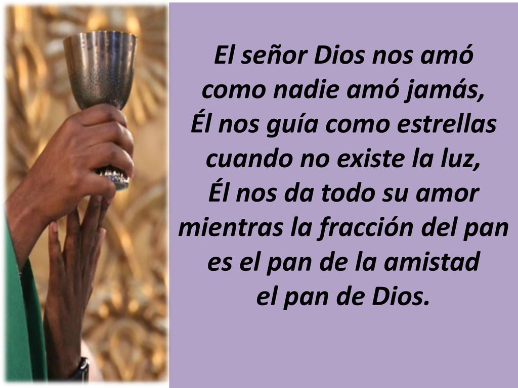 El señor Dios nos amó como nadie amó jamás, Él nos guía como estrellas cuando no existe la luz, Él nos da todo su amor mientras la fracción del pan es el pan de la amistad el pan de Dios.