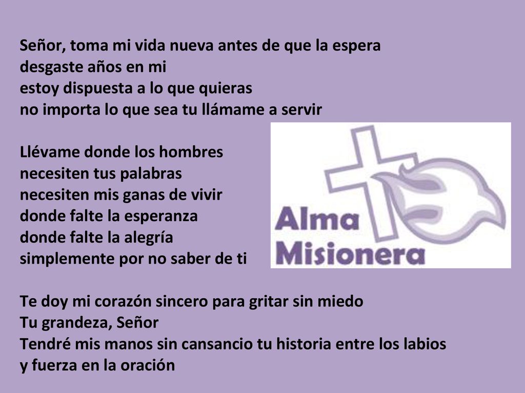Señor, toma mi vida nueva antes de que la espera desgaste años en mi estoy dispuesta a lo que quieras no importa lo que sea tu llámame a servir Llévame donde los hombres necesiten tus palabras necesiten mis ganas de vivir donde falte la esperanza donde falte la alegría simplemente por no saber de ti Te doy mi corazón sincero para gritar sin miedo Tu grandeza, Señor Tendré mis manos sin cansancio tu historia entre los labios y fuerza en la oración