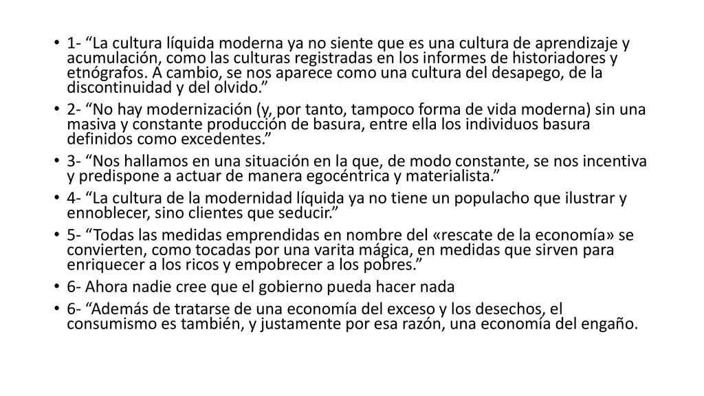 1- La cultura líquida moderna ya no siente que es una cultura de aprendizaje y acumulación, como las culturas registradas en los informes de historiadores y etnógrafos. A cambio, se nos aparece como una cultura del desapego, de la discontinuidad y del olvido.