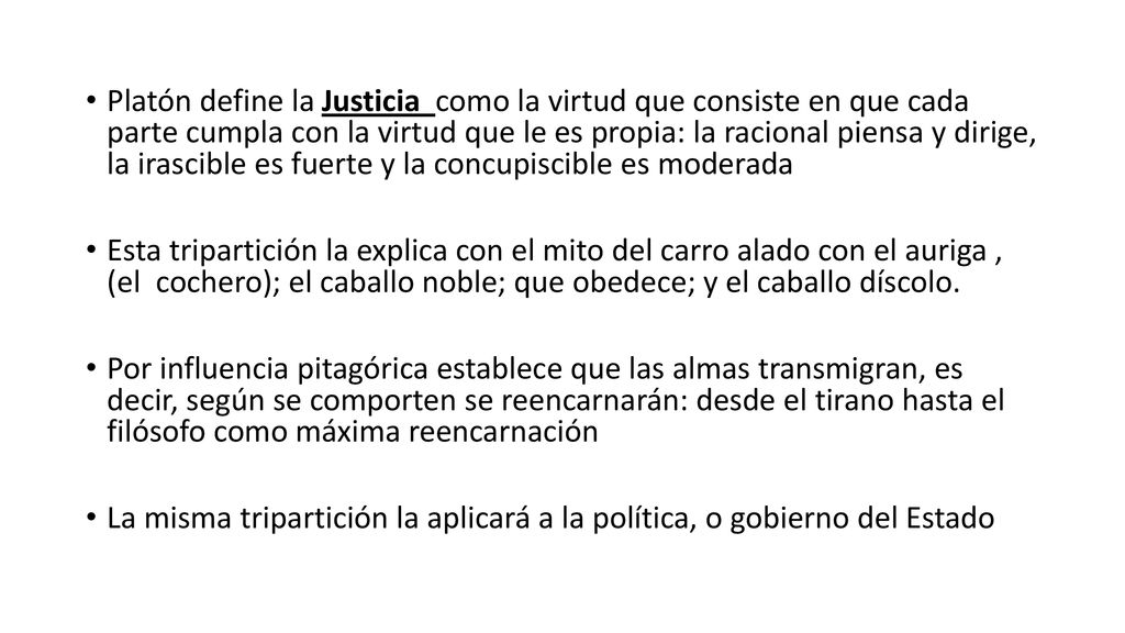 Platón define la Justicia como la virtud que consiste en que cada parte cumpla con la virtud que le es propia: la racional piensa y dirige, la irascible es fuerte y la concupiscible es moderada