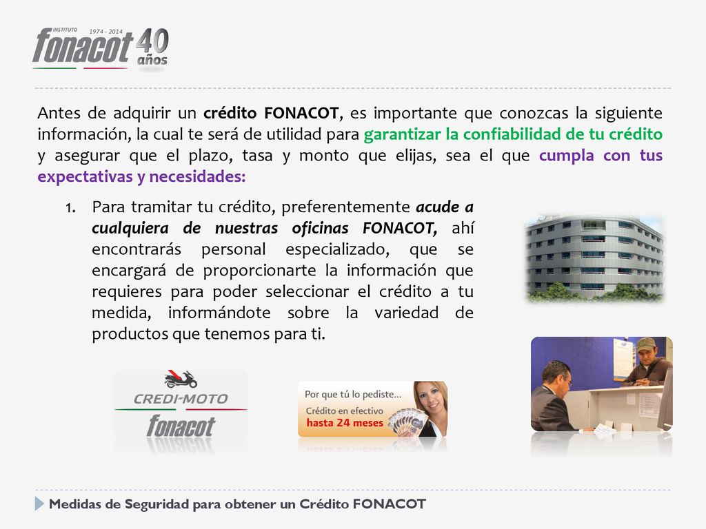 Antes de adquirir un crédito FONACOT, es importante que conozcas la siguiente información, la cual te será de utilidad para garantizar la confiabilidad de tu crédito y asegurar que el plazo, tasa y monto que elijas, sea el que cumpla con tus expectativas y necesidades: