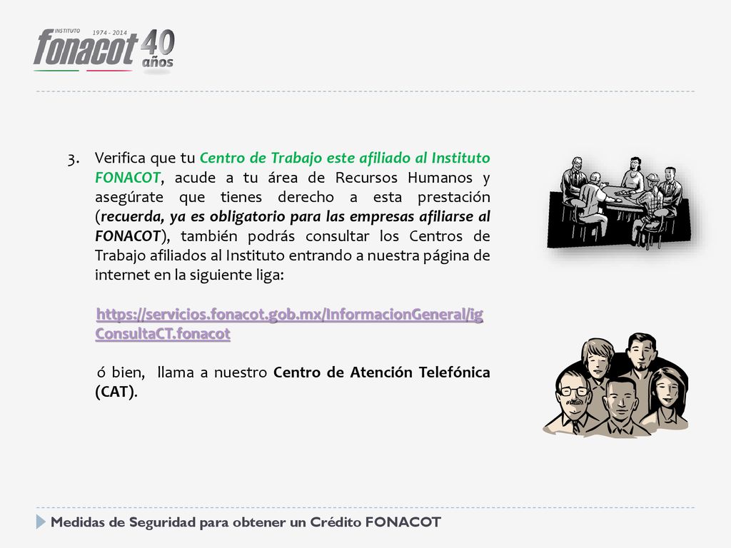 Verifica que tu Centro de Trabajo este afiliado al Instituto FONACOT, acude a tu área de Recursos Humanos y asegúrate que tienes derecho a esta prestación (recuerda, ya es obligatorio para las empresas afiliarse al FONACOT), también podrás consultar los Centros de Trabajo afiliados al Instituto entrando a nuestra página de internet en la siguiente liga: