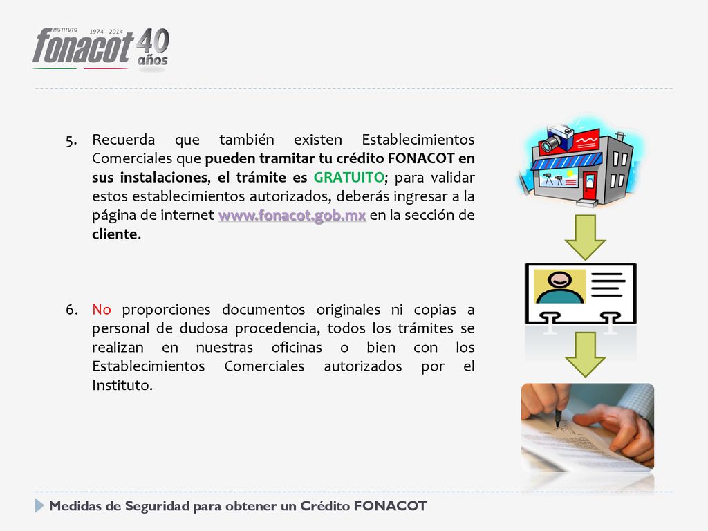 Recuerda que también existen Establecimientos Comerciales que pueden tramitar tu crédito FONACOT en sus instalaciones, el trámite es GRATUITO; para validar estos establecimientos autorizados, deberás ingresar a la página de internet   en la sección de cliente.