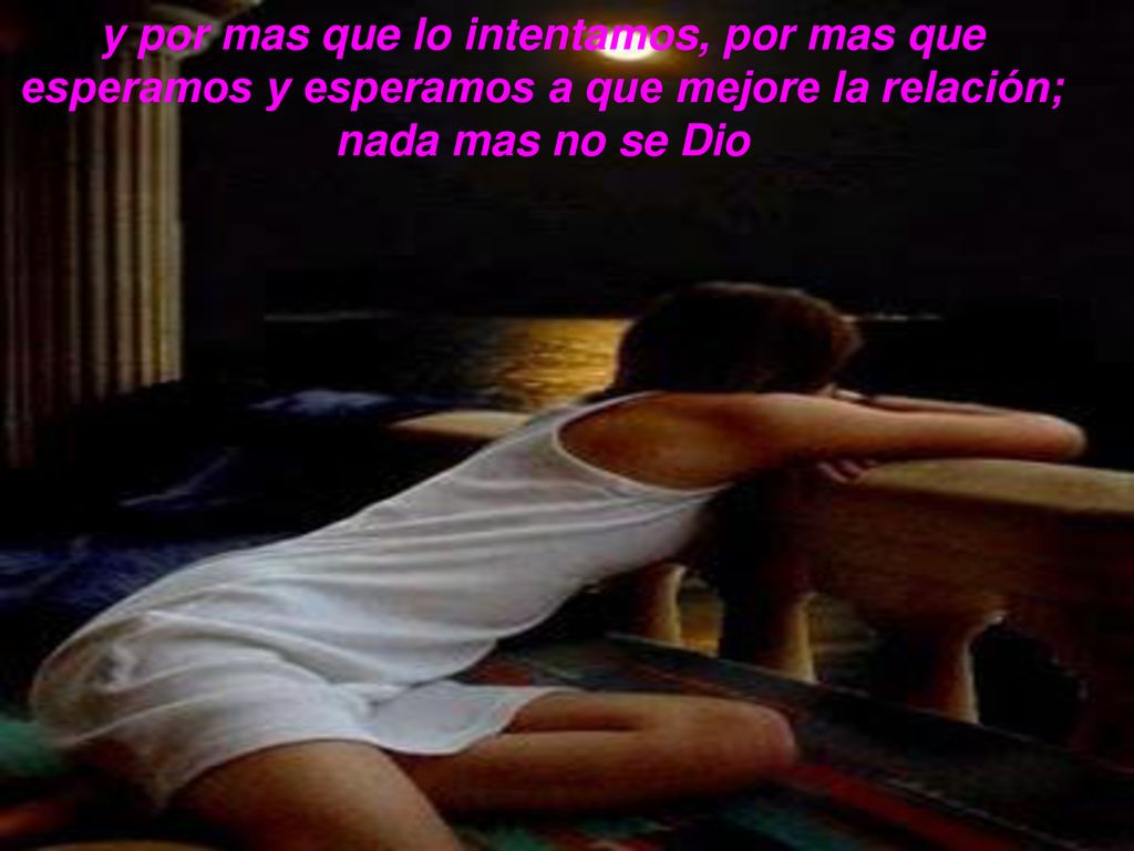 y por mas que lo intentamos, por mas que esperamos y esperamos a que mejore la relación; nada mas no se Dio