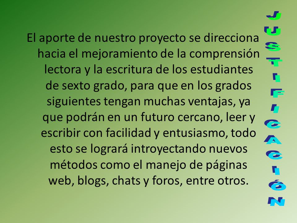 El aporte de nuestro proyecto se direcciona hacia el mejoramiento de la comprensión lectora y la escritura de los estudiantes de sexto grado, para que en los grados siguientes tengan muchas ventajas, ya que podrán en un futuro cercano, leer y escribir con facilidad y entusiasmo, todo esto se logrará introyectando nuevos métodos como el manejo de páginas web, blogs, chats y foros, entre otros.
