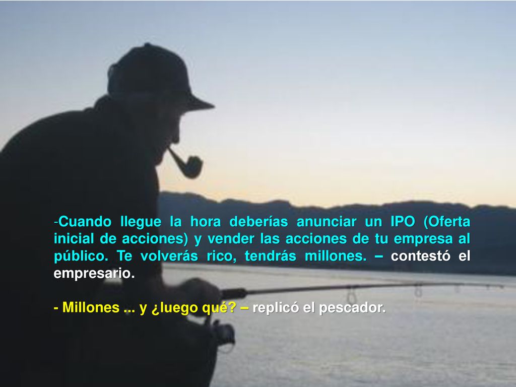 Cuando llegue la hora deberías anunciar un IPO (Oferta inicial de acciones) y vender las acciones de tu empresa al público. Te volverás rico, tendrás millones. – contestó el empresario.