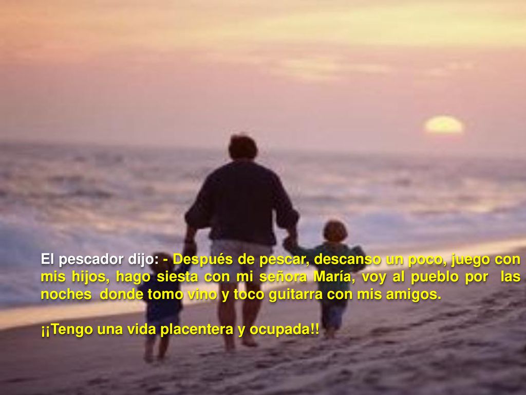El pescador dijo: - Después de pescar, descanso un poco, juego con mis hijos, hago siesta con mi señora María, voy al pueblo por las noches donde tomo vino y toco guitarra con mis amigos.
