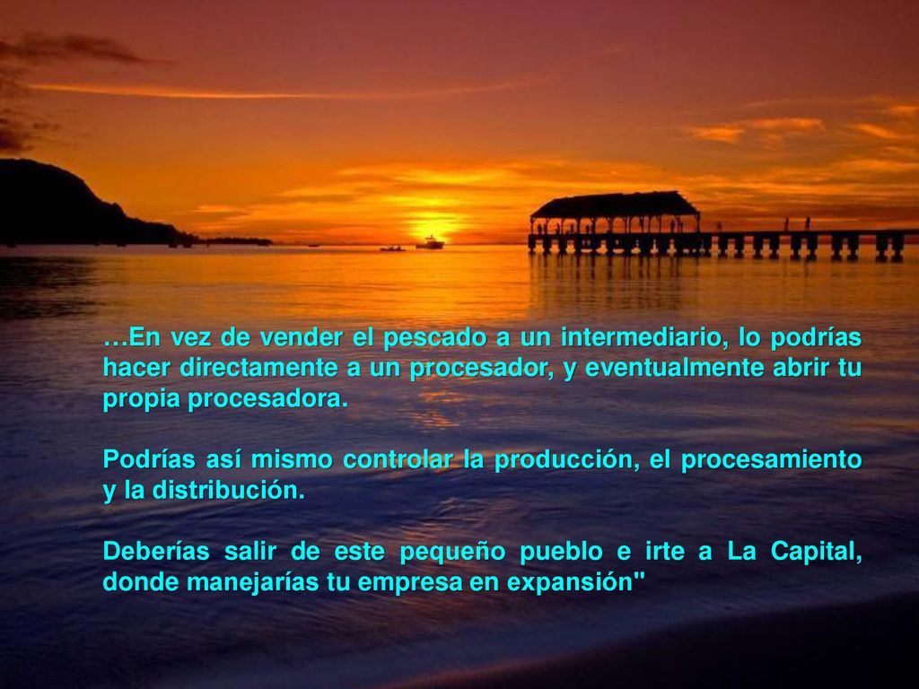 …En vez de vender el pescado a un intermediario, lo podrías hacer directamente a un procesador, y eventualmente abrir tu propia procesadora.