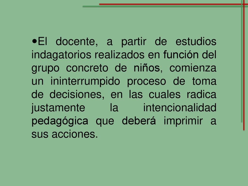 El docente, a partir de estudios indagatorios realizados en función del grupo concreto de niños, comienza un ininterrumpido proceso de toma de decisiones, en las cuales radica justamente la intencionalidad pedagógica que deberá imprimir a sus acciones.