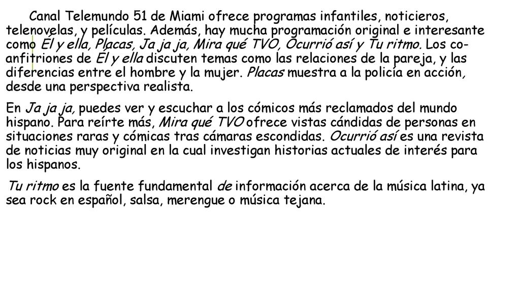 Canal Telemundo 51 de Miami ofrece programas infantiles, noticieros, telenovelas, y películas. Además, hay mucha programación original e interesante como Él y ella, Placas, Ja ja ja, Mira qué TVO, Ocurrió así y Tu ritmo. Los co- anfitriones de Él y ella discuten temas como las relaciones de la pareja, y las diferencias entre el hombre y la mujer. Placas muestra a la policía en acción, desde una perspectiva realista.