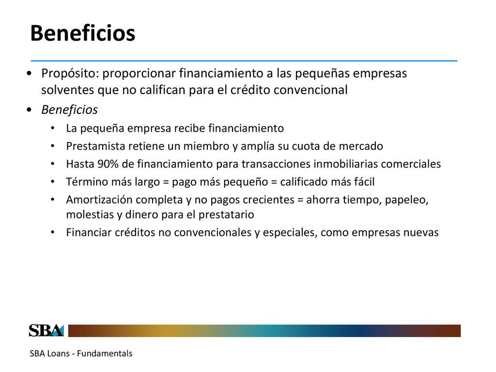 Beneficios Propósito: proporcionar financiamiento a las pequeñas empresas solventes que no califican para el crédito convencional.