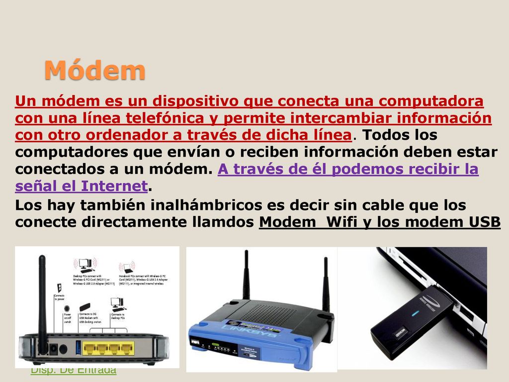 Un módem es un dispositivo que conecta una computadora con una línea telefónica y permite intercambiar información con otro ordenador a través de dicha línea. Todos los computadores que envían o reciben información deben estar conectados a un módem. A través de él podemos recibir la señal el Internet. Los hay también inalhámbricos es decir sin cable que los conecte directamente llamdos Modem Wifi y los modem USB