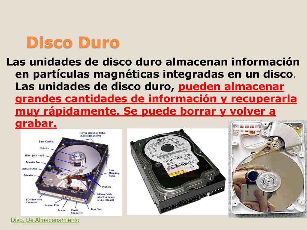 Las unidades de disco duro almacenan información en partículas magnéticas integradas en un disco. Las unidades de disco duro, pueden almacenar grandes cantidades de información y recuperarla muy rápidamente. Se puede borrar y volver a grabar.