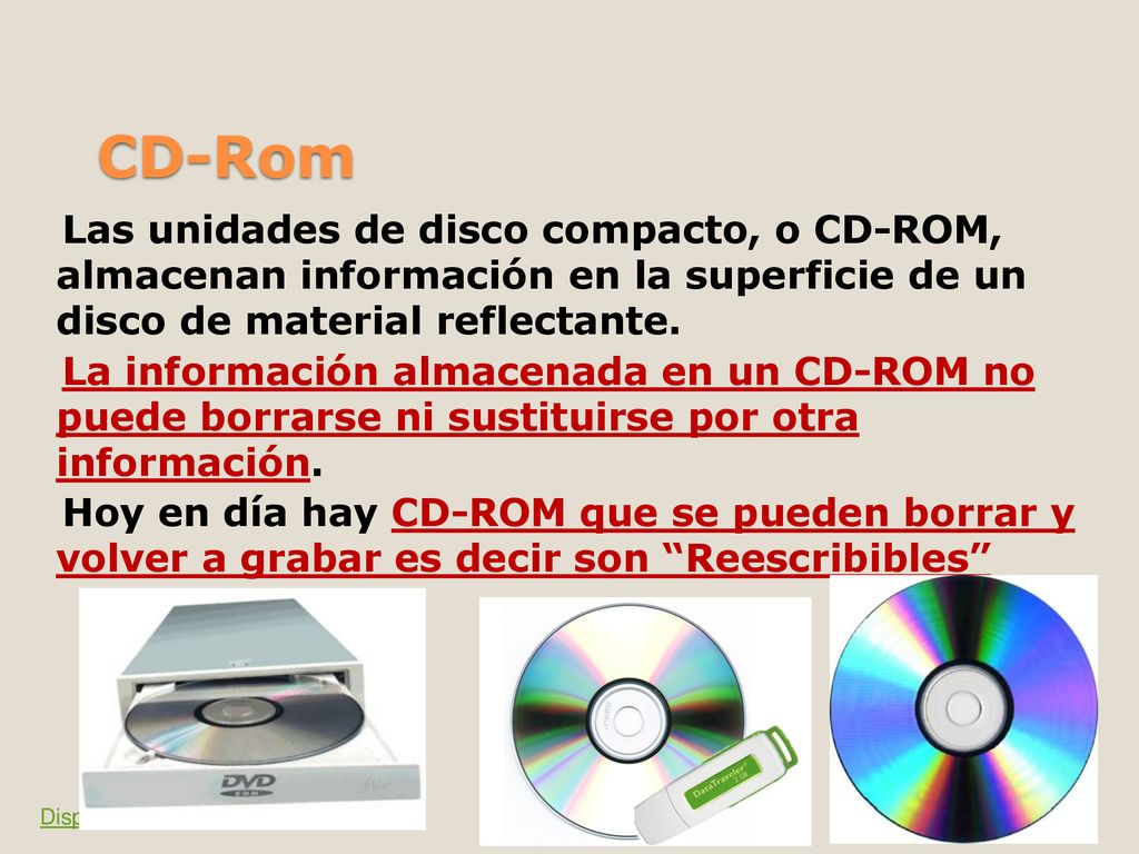 Las unidades de disco compacto, o CD-ROM, almacenan información en la superficie de un disco de material reflectante. La información almacenada en un CD-ROM no puede borrarse ni sustituirse por otra información. Hoy en día hay CD-ROM que se pueden borrar y volver a grabar es decir son Reescribibles