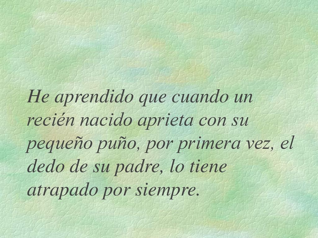 He aprendido que cuando un recién nacido aprieta con su pequeño puño, por primera vez, el dedo de su padre, lo tiene atrapado por siempre.