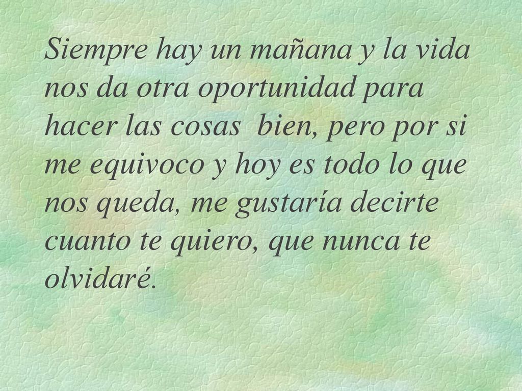 Siempre hay un mañana y la vida nos da otra oportunidad para hacer las cosas bien, pero por si me equivoco y hoy es todo lo que nos queda, me gustaría decirte cuanto te quiero, que nunca te olvidaré.
