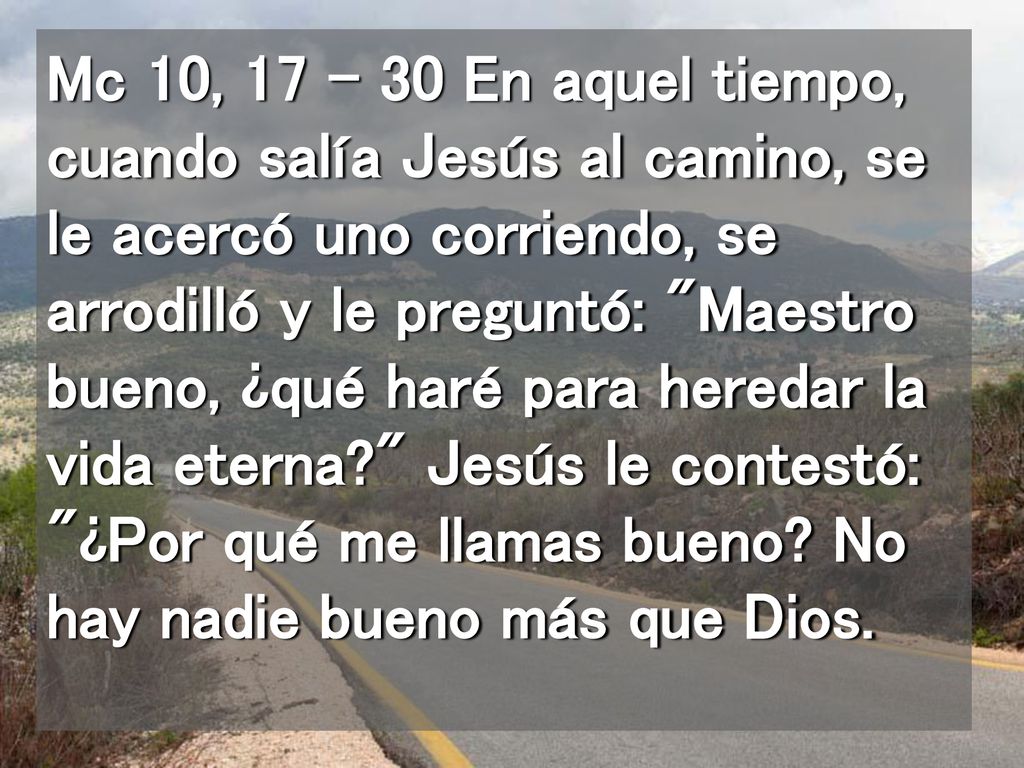 Mc 10, En aquel tiempo, cuando salía Jesús al camino, se le acercó uno corriendo, se arrodilló y le preguntó: Maestro bueno, ¿qué haré para heredar la vida eterna Jesús le contestó: ¿Por qué me llamas bueno.