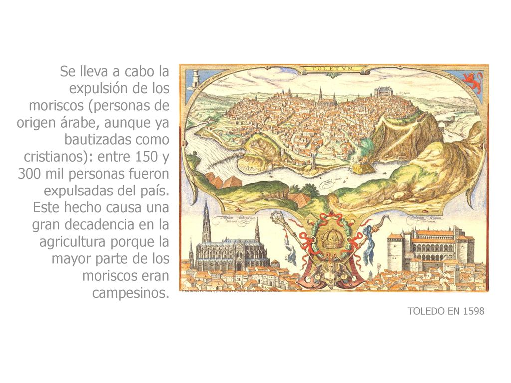 Se lleva a cabo la expulsión de los moriscos (personas de origen árabe, aunque ya bautizadas como cristianos): entre 150 y 300 mil personas fueron expulsadas del país. Este hecho causa una gran decadencia en la agricultura porque la mayor parte de los moriscos eran campesinos.