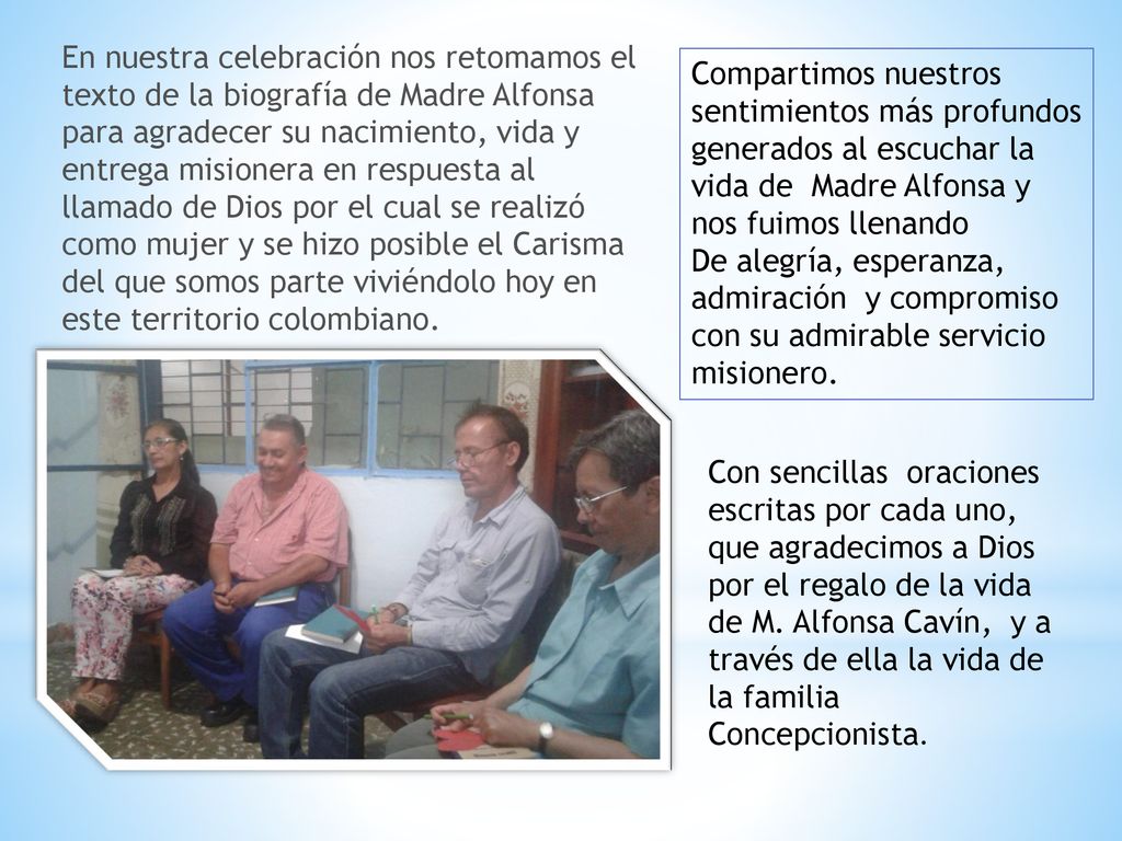 En nuestra celebración nos retomamos el texto de la biografía de Madre Alfonsa para agradecer su nacimiento, vida y entrega misionera en respuesta al llamado de Dios por el cual se realizó como mujer y se hizo posible el Carisma del que somos parte viviéndolo hoy en este territorio colombiano.