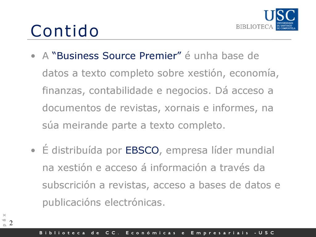 A Business Source Premier é unha base de datos a texto completo sobre xestión, economía, finanzas, contabilidade e negocios. Dá acceso a documentos de revistas, xornais e informes, na súa meirande parte a texto completo.