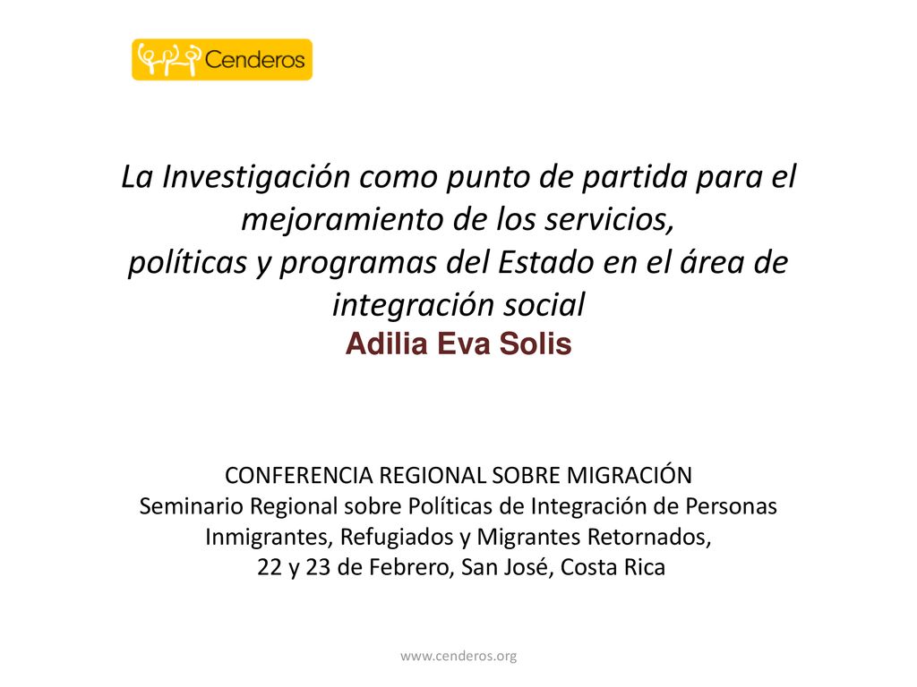La Investigación como punto de partida para el mejoramiento de los servicios, políticas y programas del Estado en el área de integración social Adilia Eva Solis CONFERENCIA REGIONAL SOBRE MIGRACIÓN Seminario Regional sobre Políticas de Integración de Personas Inmigrantes, Refugiados y Migrantes Retornados, 22 y 23 de Febrero, San José, Costa Rica