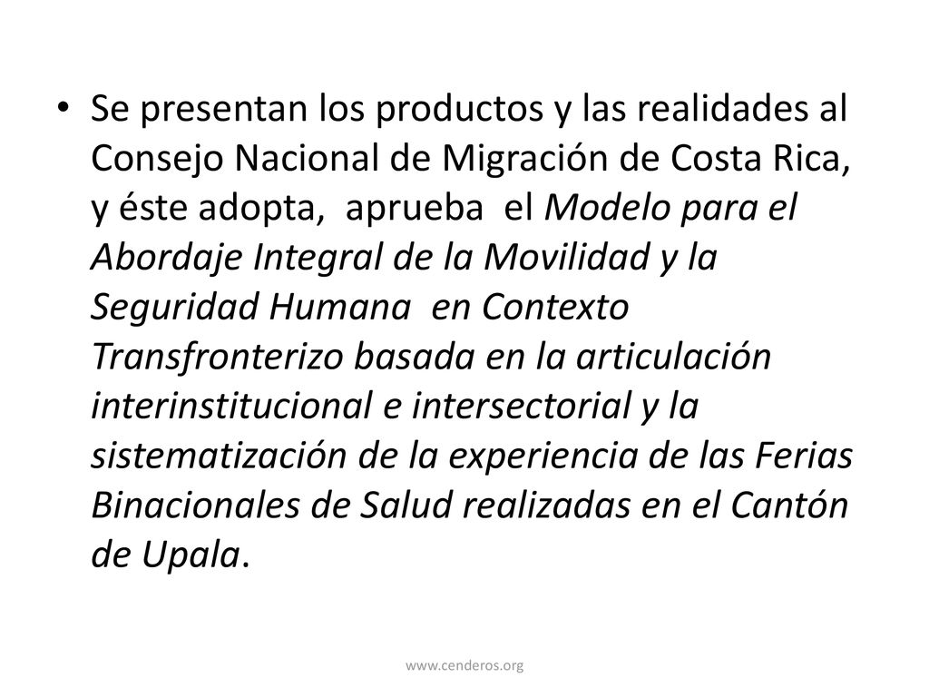 Se presentan los productos y las realidades al Consejo Nacional de Migración de Costa Rica, y éste adopta, aprueba el Modelo para el Abordaje Integral de la Movilidad y la Seguridad Humana en Contexto Transfronterizo basada en la articulación interinstitucional e intersectorial y la sistematización de la experiencia de las Ferias Binacionales de Salud realizadas en el Cantón de Upala.