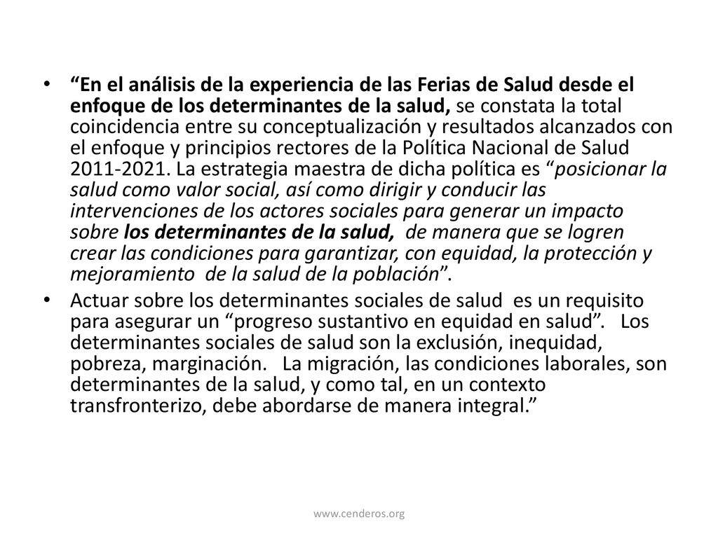 En el análisis de la experiencia de las Ferias de Salud desde el enfoque de los determinantes de la salud, se constata la total coincidencia entre su conceptualización y resultados alcanzados con el enfoque y principios rectores de la Política Nacional de Salud La estrategia maestra de dicha política es posicionar la salud como valor social, así como dirigir y conducir las intervenciones de los actores sociales para generar un impacto sobre los determinantes de la salud, de manera que se logren crear las condiciones para garantizar, con equidad, la protección y mejoramiento de la salud de la población .