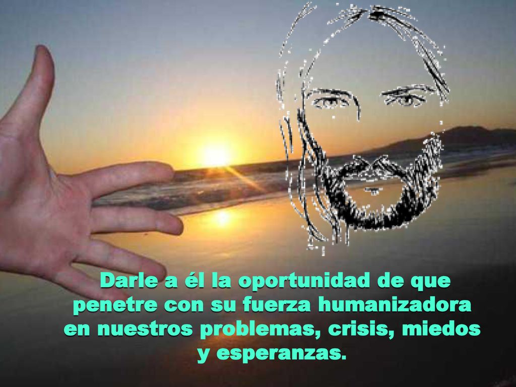 Darle a él la oportunidad de que penetre con su fuerza humanizadora en nuestros problemas, crisis, miedos y esperanzas.