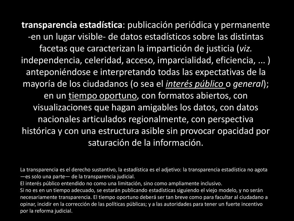 transparencia estadística: publicación periódica y permanente -en un lugar visible- de datos estadísticos sobre las distintas facetas que caracterizan la impartición de justicia (viz. independencia, celeridad, acceso, imparcialidad, eficiencia, ... ) anteponiéndose e interpretando todas las expectativas de la mayoría de los ciudadanos (o sea el interés público o general); en un tiempo oportuno, con formatos abiertos, con visualizaciones que hagan amigables los datos, con datos nacionales articulados regionalmente, con perspectiva histórica y con una estructura asible sin provocar opacidad por saturación de la información.