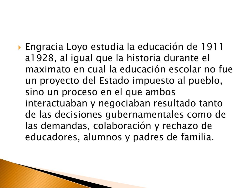 Engracia Loyo estudia la educación de 1911 a1928, al igual que la historia durante el maximato en cual la educación escolar no fue un proyecto del Estado impuesto al pueblo, sino un proceso en el que ambos interactuaban y negociaban resultado tanto de las decisiones gubernamentales como de las demandas, colaboración y rechazo de educadores, alumnos y padres de familia.