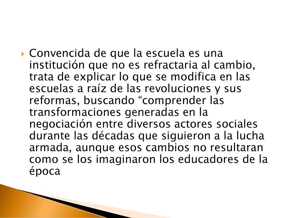 Convencida de que la escuela es una institución que no es refractaria al cambio, trata de explicar lo que se modifica en las escuelas a raíz de las revoluciones y sus reformas, buscando comprender las transformaciones generadas en la negociación entre diversos actores sociales durante las décadas que siguieron a la lucha armada, aunque esos cambios no resultaran como se los imaginaron los educadores de la época