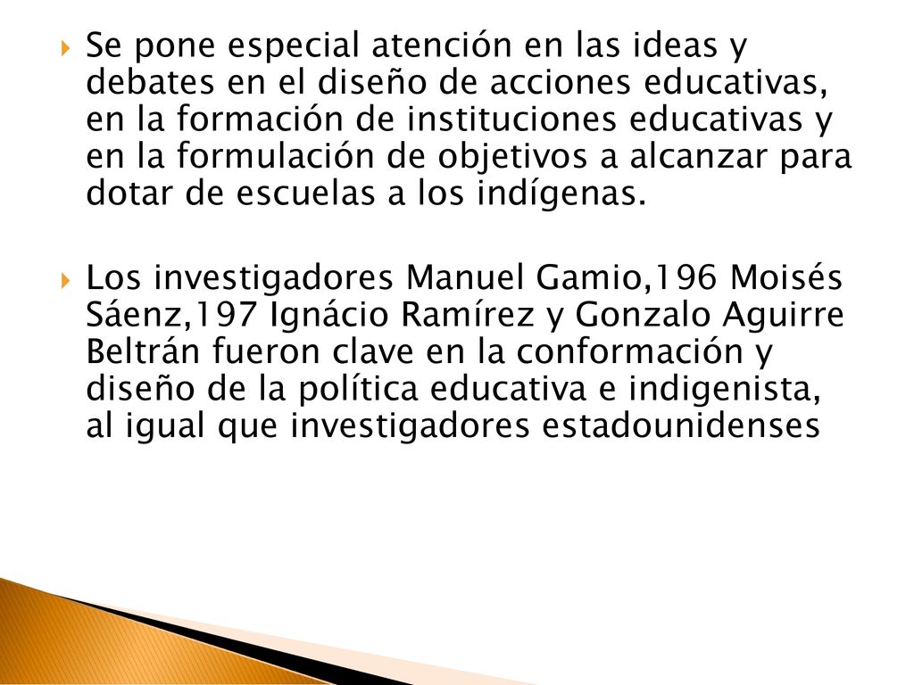 Se pone especial atención en las ideas y debates en el diseño de acciones educativas, en la formación de instituciones educativas y en la formulación de objetivos a alcanzar para dotar de escuelas a los indígenas.