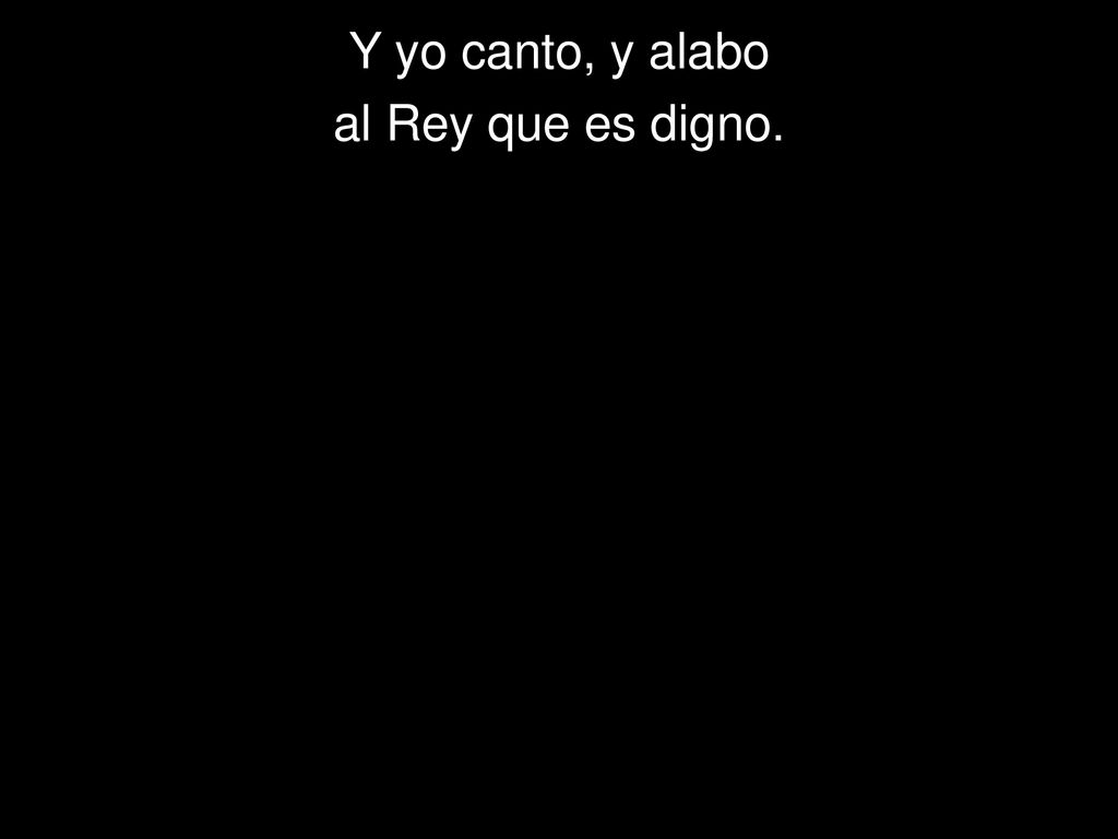Y yo canto, y alabo al Rey que es digno.