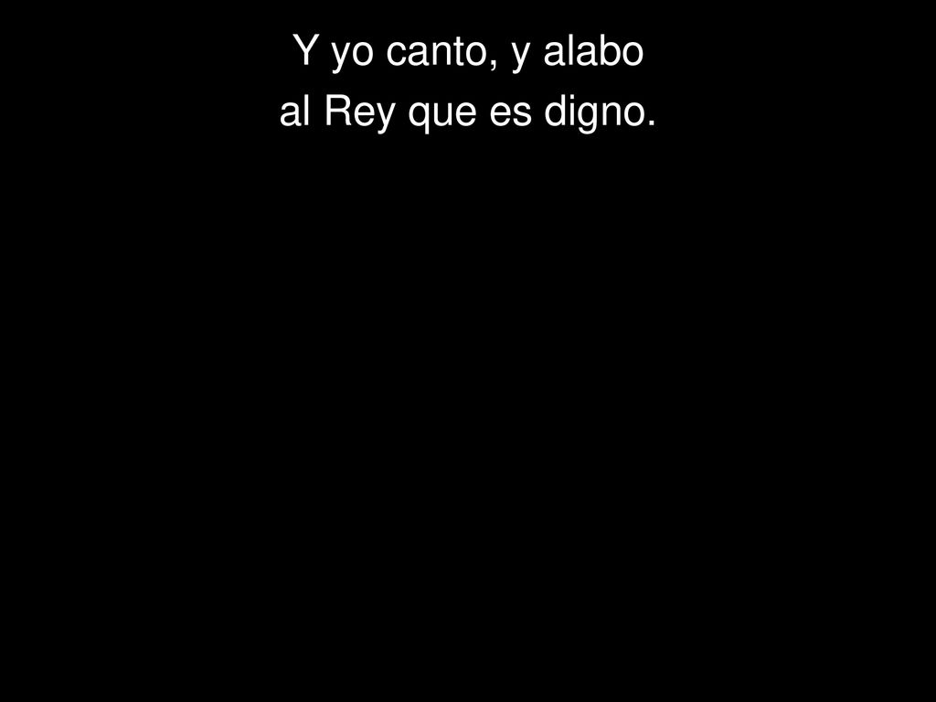 Y yo canto, y alabo al Rey que es digno.