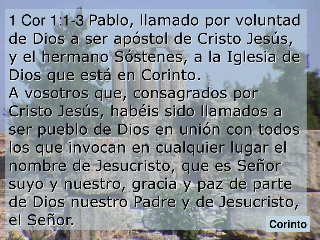 1 Cor 1:1-3 Pablo, llamado por voluntad de Dios a ser apóstol de Cristo Jesús, y el hermano Sóstenes, a la Iglesia de Dios que está en Corinto. A vosotros que, consagrados por Cristo Jesús, habéis sido llamados a ser pueblo de Dios en unión con todos los que invocan en cualquier lugar el nombre de Jesucristo, que es Señor suyo y nuestro, gracia y paz de parte de Dios nuestro Padre y de Jesucristo, el Señor.