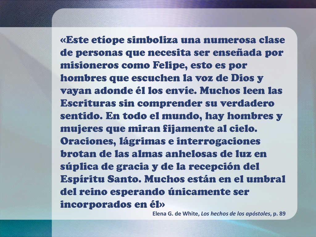 «Este etíope simboliza una numerosa clase de personas que necesita ser enseñada por misioneros como Felipe, esto es por hombres que escuchen la voz de Dios y vayan adonde él los envíe. Muchos leen las Escrituras sin comprender su verdadero sentido. En todo el mundo, hay hombres y mujeres que miran fijamente al cielo. Oraciones, lágrimas e interrogaciones brotan de las almas anhelosas de luz en súplica de gracia y de la recepción del Espíritu Santo. Muchos están en el umbral del reino esperando únicamente ser incorporados en él»