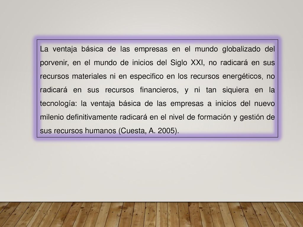 La ventaja básica de las empresas en el mundo globalizado del porvenir, en el mundo de inicios del Siglo XXI, no radicará en sus recursos materiales ni en especifico en los recursos energéticos, no radicará en sus recursos financieros, y ni tan siquiera en la tecnología: la ventaja básica de las empresas a inicios del nuevo milenio definitivamente radicará en el nivel de formación y gestión de sus recursos humanos (Cuesta, A.