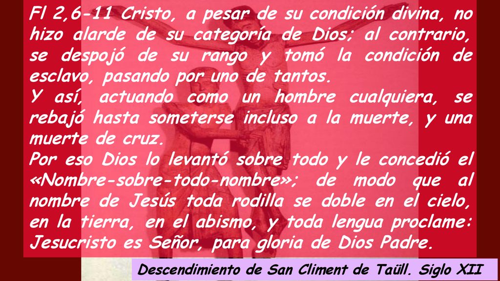 Fl 2,6-11 Cristo, a pesar de su condición divina, no hizo alarde de su categoría de Dios; al contrario, se despojó de su rango y tomó la condición de esclavo, pasando por uno de tantos.