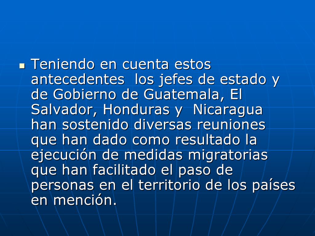 Teniendo en cuenta estos antecedentes los jefes de estado y de Gobierno de Guatemala, El Salvador, Honduras y Nicaragua han sostenido diversas reuniones que han dado como resultado la ejecución de medidas migratorias que han facilitado el paso de personas en el territorio de los países en mención.