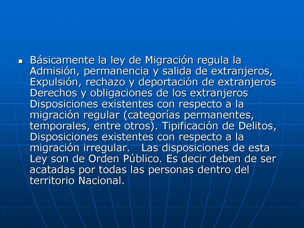 Básicamente la ley de Migración regula la Admisión, permanencia y salida de extranjeros, Expulsión, rechazo y deportación de extranjeros Derechos y obligaciones de los extranjeros Disposiciones existentes con respecto a la migración regular (categorías permanentes, temporales, entre otros).