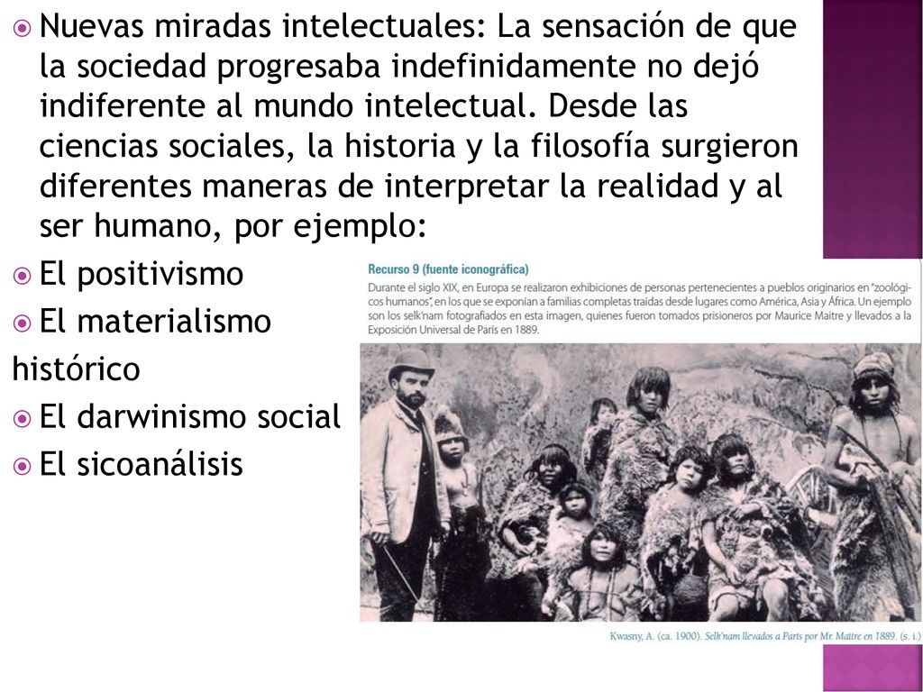 Nuevas miradas intelectuales: La sensación de que la sociedad progresaba indefinidamente no dejó indiferente al mundo intelectual. Desde las ciencias sociales, la historia y la filosofía surgieron diferentes maneras de interpretar la realidad y al ser humano, por ejemplo: