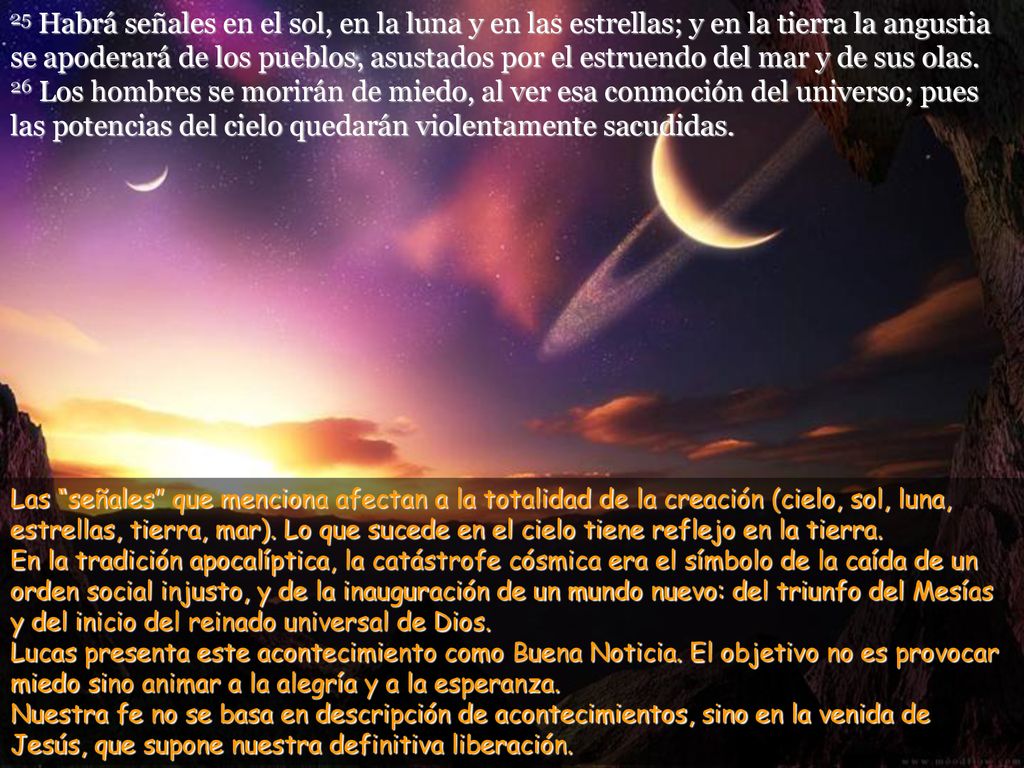25 Habrá señales en el sol, en la luna y en las estrellas; y en la tierra la angustia se apoderará de los pueblos, asustados por el estruendo del mar y de sus olas.